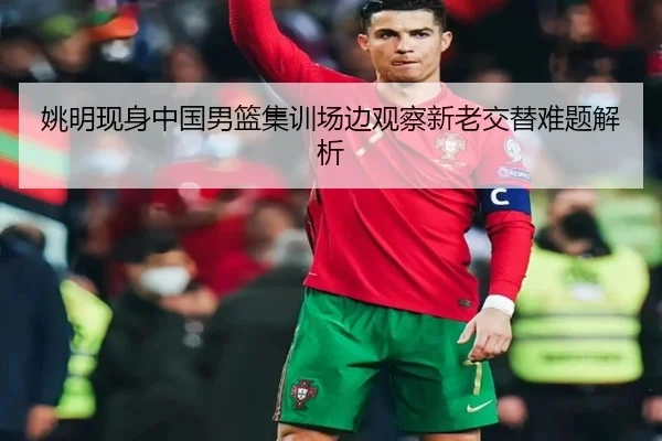 姚明现身中国男篮集训场边观察新老交替难题解析