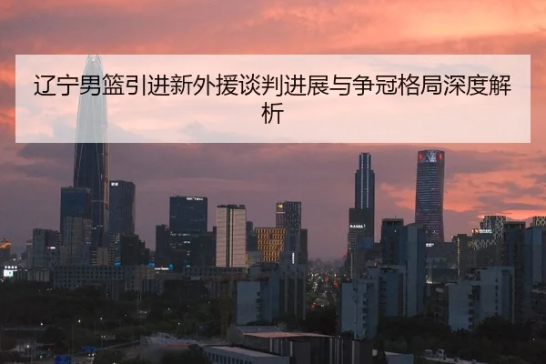 辽宁男篮引进新外援谈判进展与争冠格局深度解析