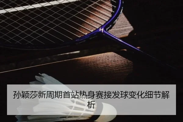 孙颖莎新周期首站热身赛接发球变化细节解析
